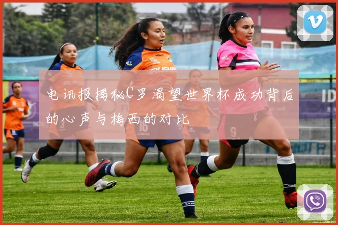 电讯报揭秘C罗渴望世界杯成功背后的心声与梅西的对比